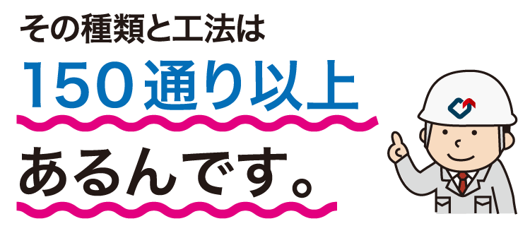 その工法・種類の数は150通り以上あるんです。